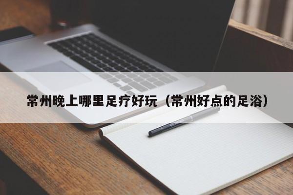 常州晚上哪里足疗好玩（常州好点的足浴）