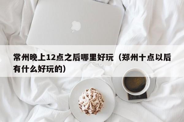 常州晚上12点之后哪里好玩（郑州十点以后有什么好玩的）