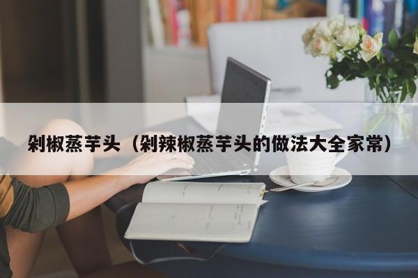 剁椒蒸芋头（剁辣椒蒸芋头的做法大全家常）