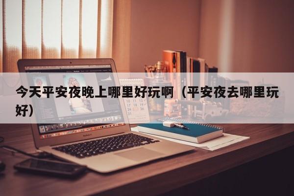 今天平安夜晚上哪里好玩啊（平安夜去哪里玩好）