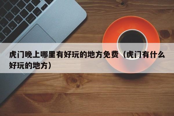 虎门晚上哪里有好玩的地方免费（虎门有什么好玩的地方）