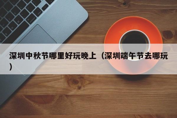 深圳中秋节哪里好玩晚上（深圳端午节去哪玩）