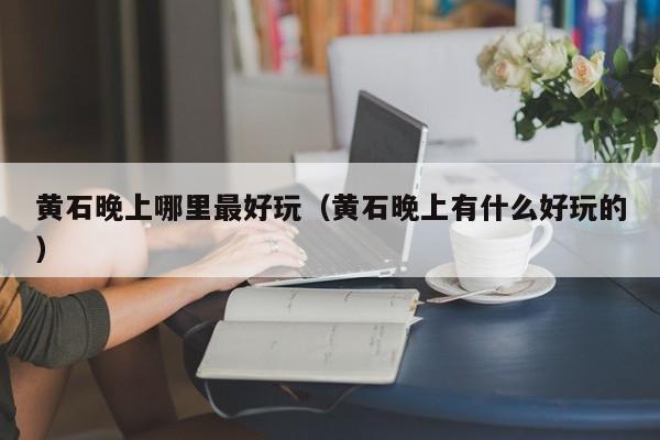 黄石晚上哪里最好玩（黄石晚上有什么好玩的）