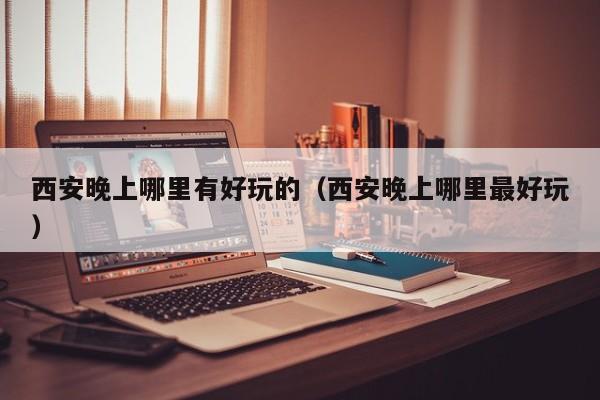 西安晚上哪里有好玩的（西安晚上哪里最好玩）