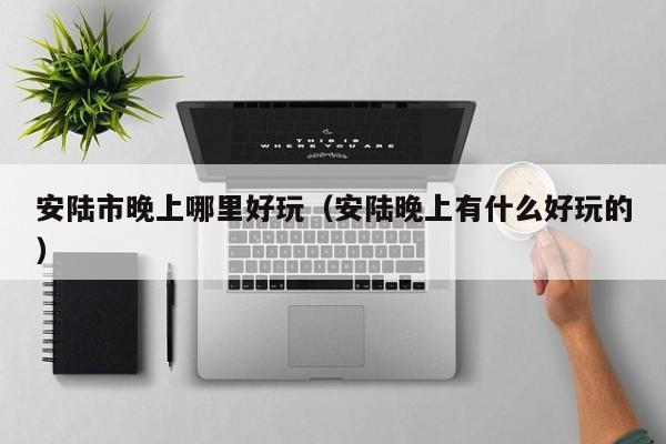 安陆市晚上哪里好玩（安陆晚上有什么好玩的）