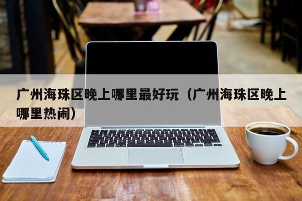 广州海珠区晚上哪里最好玩（广州海珠区晚上哪里热闹）