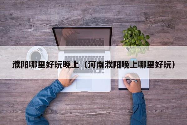 濮阳哪里好玩晚上（河南濮阳晚上哪里好玩）