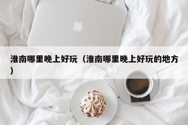 淮南哪里晚上好玩（淮南哪里晚上好玩的地方）