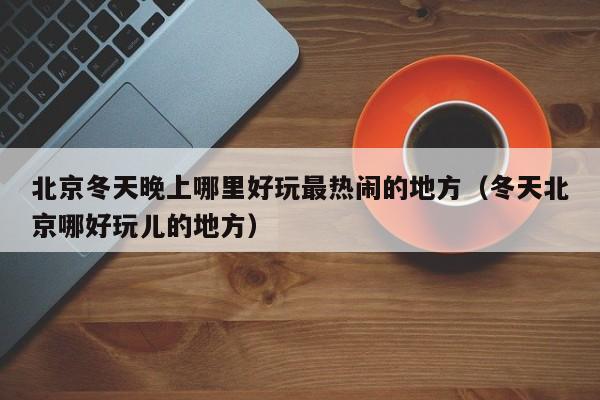 北京冬天晚上哪里好玩最热闹的地方（冬天北京哪好玩儿的地方）