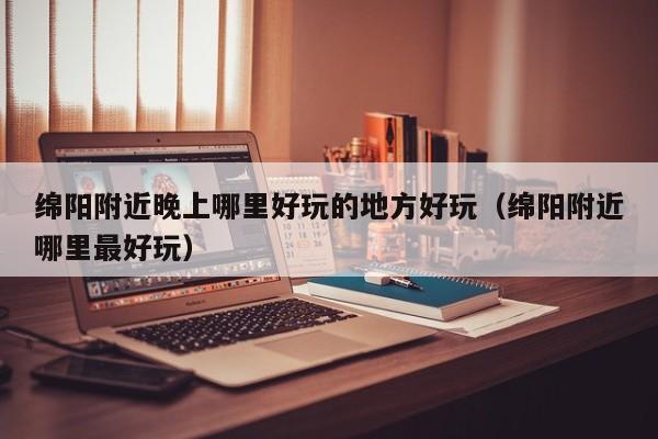 绵阳附近晚上哪里好玩的地方好玩（绵阳附近哪里最好玩）