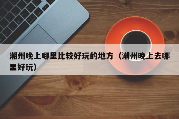 潮州晚上哪里比较好玩的地方（潮州晚上去哪里好玩）