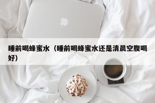 睡前喝蜂蜜水（睡前喝蜂蜜水还是清晨空腹喝好）