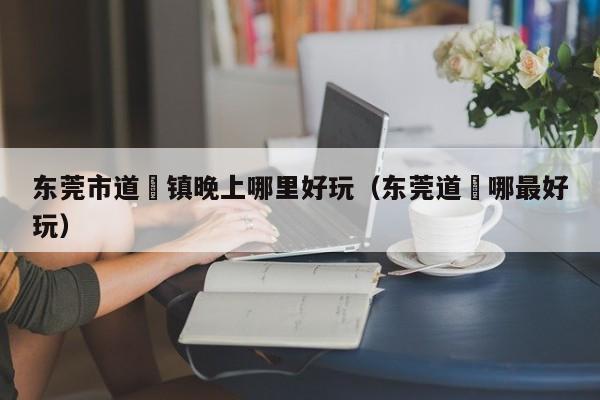 东莞市道滘镇晚上哪里好玩（东莞道滘哪最好玩）