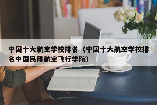 中国十大航空学校排名（中国十大航空学校排名中国民用航空飞行学院）