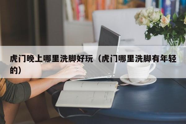 虎门晚上哪里洗脚好玩（虎门哪里洗脚有年轻的）