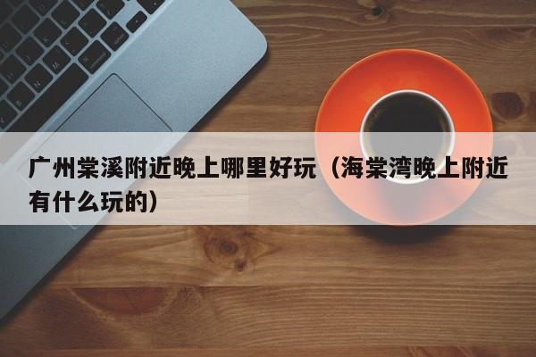 广州棠溪附近晚上哪里好玩（海棠湾晚上附近有什么玩的）