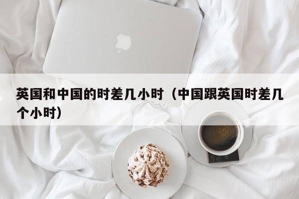 英国和中国的时差几小时（中国跟英国时差几个小时）