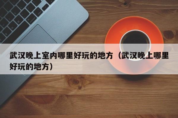 武汉晚上室内哪里好玩的地方（武汉晚上哪里好玩的地方）