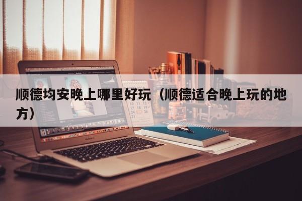 顺德均安晚上哪里好玩（顺德适合晚上玩的地方）