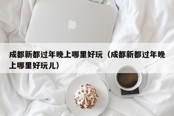 成都新都过年晚上哪里好玩（成都新都过年晚上哪里好玩儿）