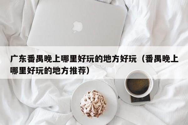 广东番禺晚上哪里好玩的地方好玩（番禺晚上哪里好玩的地方推荐）