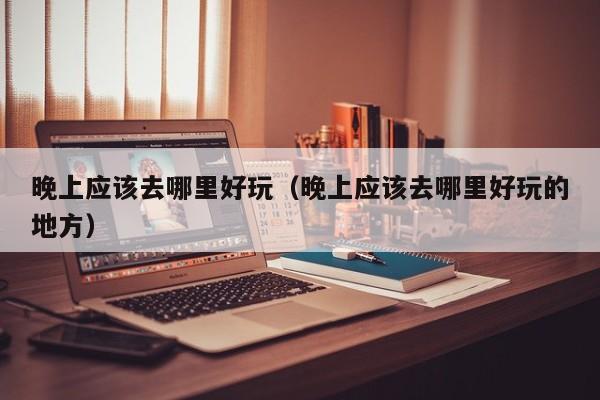 晚上应该去哪里好玩（晚上应该去哪里好玩的地方）
