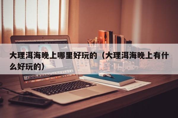 大理洱海晚上哪里好玩的（大理洱海晚上有什么好玩的）
