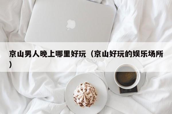 京山男人晚上哪里好玩（京山好玩的娱乐场所）