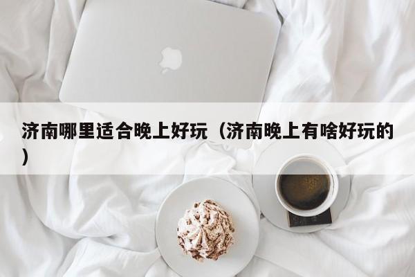 济南哪里适合晚上好玩（济南晚上有啥好玩的）