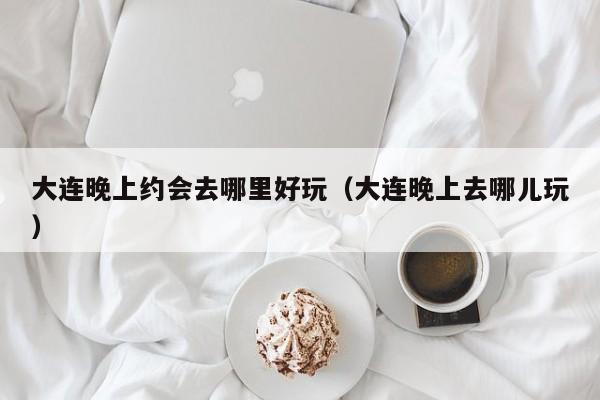 大连晚上约会去哪里好玩（大连晚上去哪儿玩）